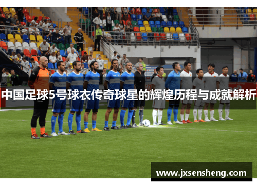 中国足球5号球衣传奇球星的辉煌历程与成就解析
