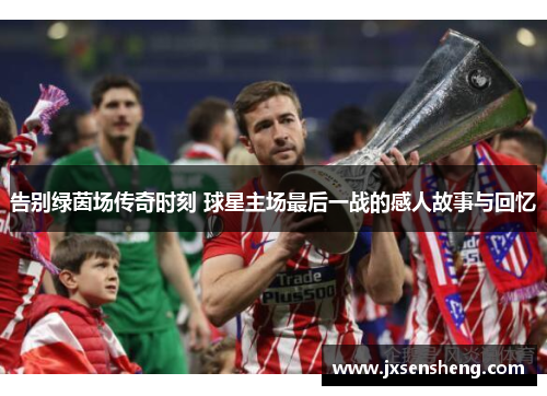 告别绿茵场传奇时刻 球星主场最后一战的感人故事与回忆