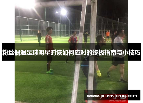 粉丝偶遇足球明星时该如何应对的终极指南与小技巧