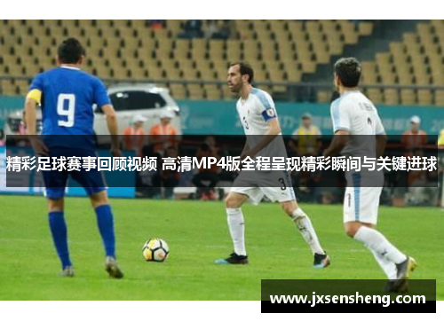 精彩足球赛事回顾视频 高清MP4版全程呈现精彩瞬间与关键进球