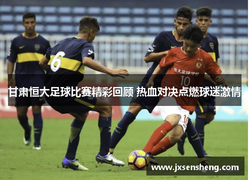 甘肃恒大足球比赛精彩回顾 热血对决点燃球迷激情